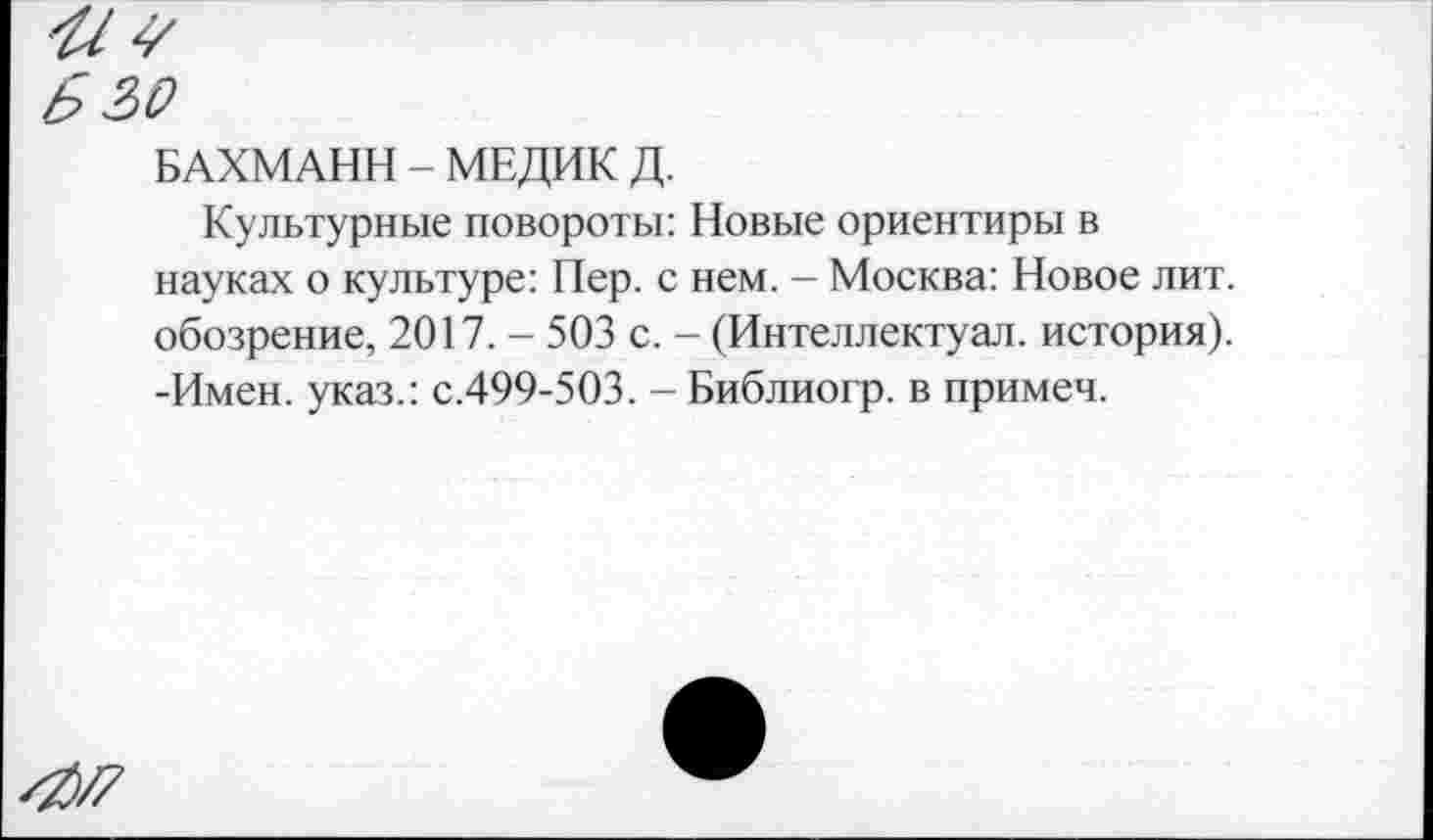 ﻿Ь 2)0
БАХМАНН - МЕДИК Д.
Культурные повороты: Новые ориентиры в науках о культуре: Пер. с нем. - Москва: Новое лит. обозрение, 2017. - 503 с. - (Интеллектуал, история). -Имен, указ.: с.499-503. - Библиогр. в примем.
